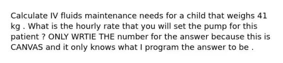 Calculate IV fluids maintenance needs for a child that weighs 41 kg . What is the hourly rate that you will set the pump for this patient ? ONLY WRTIE THE number for the answer because this is CANVAS and it only knows what I program the answer to be .