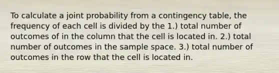 To calculate a joint probability from a contingency table, the frequency of each cell is divided by the 1.) total number of outcomes of in the column that the cell is located in. 2.) total number of outcomes in the sample space. 3.) total number of outcomes in the row that the cell is located in.