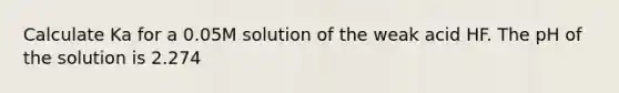 Calculate Ka for a 0.05M solution of the weak acid HF. The pH of the solution is 2.274