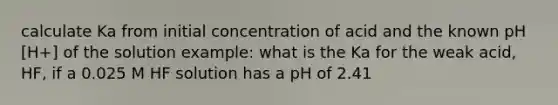 calculate Ka from initial concentration of acid and the known pH [H+] of the solution example: what is the Ka for the weak acid, HF, if a 0.025 M HF solution has a pH of 2.41