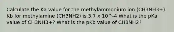 Calculate the Ka value for the methylammonium ion (CH3NH3+). Kb for methylamine (CH3NH2) is 3.7 x 10^-4 What is the pKa value of CH3NH3+? What is the pKb value of CH3NH2?