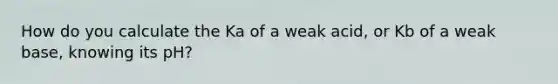 How do you calculate the Ka of a weak acid, or Kb of a weak base, knowing its pH?