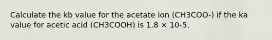 Calculate the kb value for the acetate ion (CH3COO-) if the ka value for acetic acid (CH3COOH) is 1.8 × 10-5.