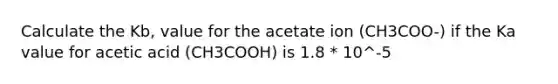 Calculate the Kb, value for the acetate ion (CH3COO-) if the Ka value for acetic acid (CH3COOH) is 1.8 * 10^-5