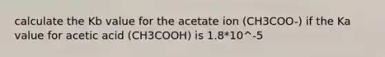 calculate the Kb value for the acetate ion (CH3COO-) if the Ka value for acetic acid (CH3COOH) is 1.8*10^-5