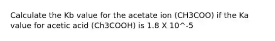 Calculate the Kb value for the acetate ion (CH3COO) if the Ka value for acetic acid (Ch3COOH) is 1.8 X 10^-5