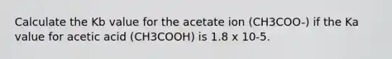 Calculate the Kb value for the acetate ion (CH3COO-) if the Ka value for acetic acid (CH3COOH) is 1.8 x 10-5.