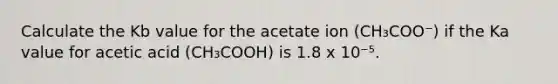 Calculate the Kb value for the acetate ion (CH₃COO⁻) if the Ka value for acetic acid (CH₃COOH) is 1.8 x 10⁻⁵.