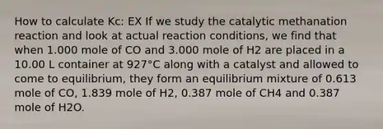 How to calculate Kc: EX If we study the catalytic methanation reaction and look at actual reaction conditions, we find that when 1.000 mole of CO and 3.000 mole of H2 are placed in a 10.00 L container at 927°C along with a catalyst and allowed to come to equilibrium, they form an equilibrium mixture of 0.613 mole of CO, 1.839 mole of H2, 0.387 mole of CH4 and 0.387 mole of H2O.