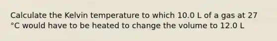 Calculate the Kelvin temperature to which 10.0 L of a gas at 27 °C would have to be heated to change the volume to 12.0 L
