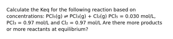 Calculate the Keq for the following reaction based on concentrations: PCl₅(g) ⇌ PCl₃(g) + Cl₂(g) PCl₅ = 0.030 mol/L, PCl₃ = 0.97 mol/L and Cl₂ = 0.97 mol/L Are there more products or more reactants at equilibrium?