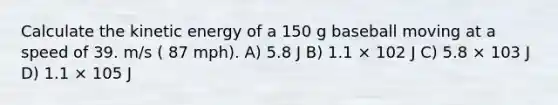 Calculate the kinetic energy of a 150 g baseball moving at a speed of 39. m/s ( 87 mph). A) 5.8 J B) 1.1 × 102 J C) 5.8 × 103 J D) 1.1 × 105 J