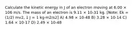 Calculate the kinetic energy in J of an electron moving at 6.00 × 106 m/s. The mass of an electron is 9.11 × 10-31 kg. [Note: Ek = (1/2) mv2, 1 J = 1 kg·m2/s2] A) 4.98 × 10-48 B) 3.28 × 10-14 C) 1.64 × 10-17 D) 2.49 × 10-48