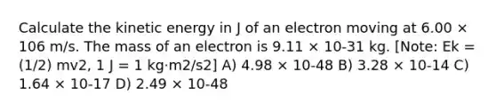 Calculate the kinetic energy in J of an electron moving at 6.00 × 106 m/s. The mass of an electron is 9.11 × 10-31 kg. [Note: Ek = (1/2) mv2, 1 J = 1 kg·m2/s2] A) 4.98 × 10-48 B) 3.28 × 10-14 C) 1.64 × 10-17 D) 2.49 × 10-48