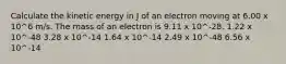 Calculate the kinetic energy in J of an electron moving at 6.00 x 10^6 m/s. The mass of an electron is 9.11 x 10^-28. 1.22 x 10^-48 3.28 x 10^-14 1.64 x 10^-14 2.49 x 10^-48 6.56 x 10^-14