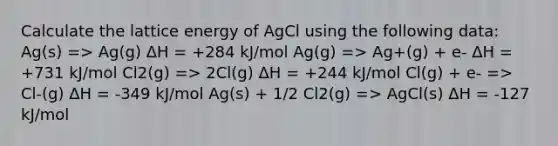 Calculate the lattice energy of AgCl using the following data: Ag(s) => Ag(g) ΔH = +284 kJ/mol Ag(g) => Ag+(g) + e- ΔH = +731 kJ/mol Cl2(g) => 2Cl(g) ΔH = +244 kJ/mol Cl(g) + e- => Cl-(g) ΔH = -349 kJ/mol Ag(s) + 1/2 Cl2(g) => AgCl(s) ΔH = -127 kJ/mol