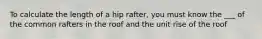 To calculate the length of a hip rafter, you must know the ___ of the common rafters in the roof and the unit rise of the roof