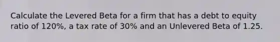 Calculate the Levered Beta for a firm that has a debt to equity ratio of 120%, a tax rate of 30% and an Unlevered Beta of 1.25.