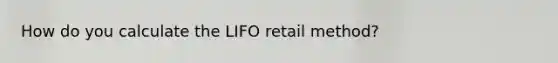 How do you calculate the LIFO retail method?