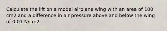 Calculate the lift on a model airplane wing with an area of 100 cm2 and a difference in air pressure above and below the wing of 0.01 N/cm2.