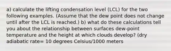 a) calculate the lifting condensation level (LCL) for the two following examples. (Assume that the dew point does not change until after the LCL is reached.) b) what do these calculations tell you about the relationship between surfaces dew-point temperature and the height at which clouds develop? (dry adiabatic rate= 10 degrees Celsius/1000 meters