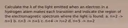 Calculate the λ of the light emitted when an electron in a hydrogen atom makes each transition and indicate the region of the electromagnetic spectrum where the light is found. a. n=2 -> n=1 b. n=3 -> n=1 c. n=4 -> n=2 d. n=5 -> n=2