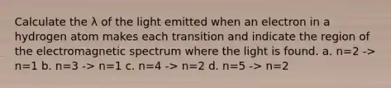 Calculate the λ of the light emitted when an electron in a hydrogen atom makes each transition and indicate the region of the electromagnetic spectrum where the light is found. a. n=2 -> n=1 b. n=3 -> n=1 c. n=4 -> n=2 d. n=5 -> n=2