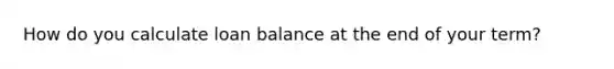 How do you calculate loan balance at the end of your term?