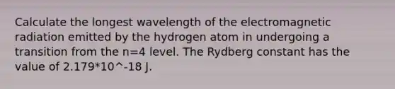 Calculate the longest wavelength of the electromagnetic radiation emitted by the hydrogen atom in undergoing a transition from the n=4 level. The Rydberg constant has the value of 2.179*10^-18 J.