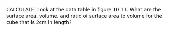 CALCULATE: Look at the data table in figure 10-11. What are the surface area, volume, and ratio of surface area to volume for the cube that is 2cm in length?