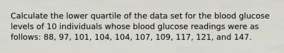 Calculate the lower quartile of the data set for the blood glucose levels of 10 individuals whose blood glucose readings were as follows: 88, 97, 101, 104, 104, 107, 109, 117, 121, and 147.