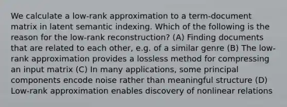 We calculate a low-rank approximation to a term-document matrix in latent semantic indexing. Which of the following is the reason for the low-rank reconstruction? (A) Finding documents that are related to each other, e.g. of a similar genre (B) The low-rank approximation provides a lossless method for compressing an input matrix (C) In many applications, some principal components encode noise rather than meaningful structure (D) Low-rank approximation enables discovery of nonlinear relations