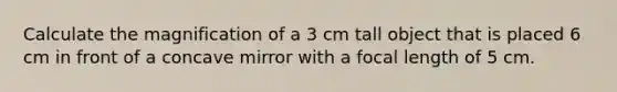 Calculate the magnification of a 3 cm tall object that is placed 6 cm in front of a concave mirror with a focal length of 5 cm.