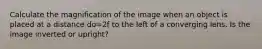 Calculate the magnification of the image when an object is placed at a distance do=2f to the left of a converging lens. Is the image inverted or upright?