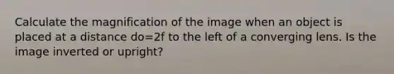 Calculate the magnification of the image when an object is placed at a distance do=2f to the left of a converging lens. Is the image inverted or upright?