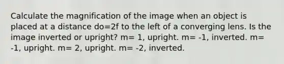 Calculate the magnification of the image when an object is placed at a distance do=2f to the left of a converging lens. Is the image inverted or upright? m= 1, upright. m= -1, inverted. m= -1, upright. m= 2, upright. m= -2, inverted.