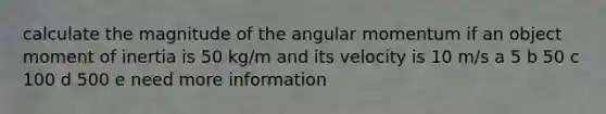 calculate the magnitude of the angular momentum if an object moment of inertia is 50 kg/m and its velocity is 10 m/s a 5 b 50 c 100 d 500 e need more information