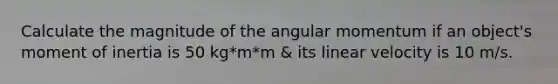 Calculate the magnitude of the angular momentum if an object's moment of inertia is 50 kg*m*m & its linear velocity is 10 m/s.