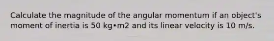 Calculate the magnitude of the angular momentum if an object's moment of inertia is 50 kg•m2 and its linear velocity is 10 m/s.