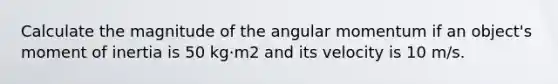 Calculate the magnitude of the angular momentum if an object's moment of inertia is 50 kg·m2 and its velocity is 10 m/s.