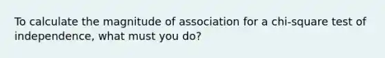 To calculate the magnitude of association for a chi-square test of independence, what must you do?