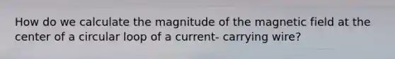 How do we calculate the magnitude of the magnetic field at the center of a circular loop of a current- carrying wire?