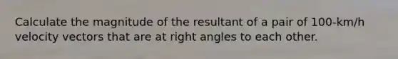 Calculate the magnitude of the resultant of a pair of 100-km/h velocity vectors that are at right angles to each other.