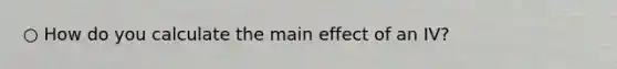 ○ How do you calculate the main effect of an IV?