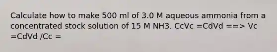 Calculate how to make 500 ml of 3.0 M aqueous ammonia from a concentrated stock solution of 15 M NH3. CcVc =CdVd ==> Vc =CdVd /Cc =