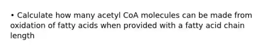 • Calculate how many acetyl CoA molecules can be made from oxidation of fatty acids when provided with a fatty acid chain length