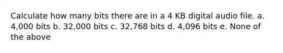 Calculate how many bits there are in a 4 KB digital audio file. a. 4,000 bits b. 32,000 bits c. 32,768 bits d. 4,096 bits e. None of the above