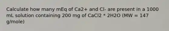 Calculate how many mEq of Ca2+ and Cl- are present in a 1000 mL solution containing 200 mg of CaCl2 * 2H2O (MW = 147 g/mole)