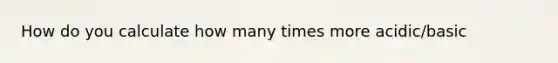 How do you calculate how many times more acidic/basic