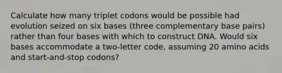 Calculate how many triplet codons would be possible had evolution seized on six bases (three complementary base pairs) rather than four bases with which to construct DNA. Would six bases accommodate a two-letter code, assuming 20 amino acids and start-and-stop codons?